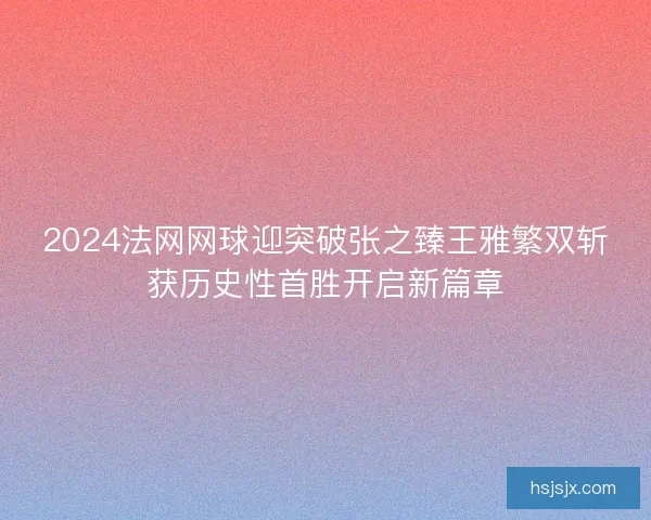 2024法网网球迎突破张之臻王雅繁双斩获历史性首胜开启新篇章