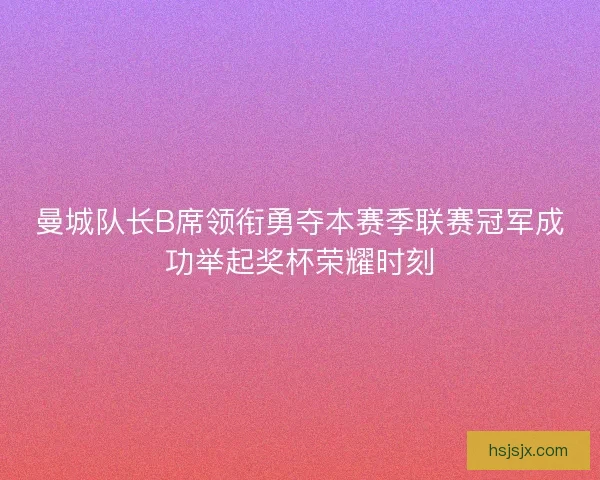 曼城队长B席领衔勇夺本赛季联赛冠军成功举起奖杯荣耀时刻