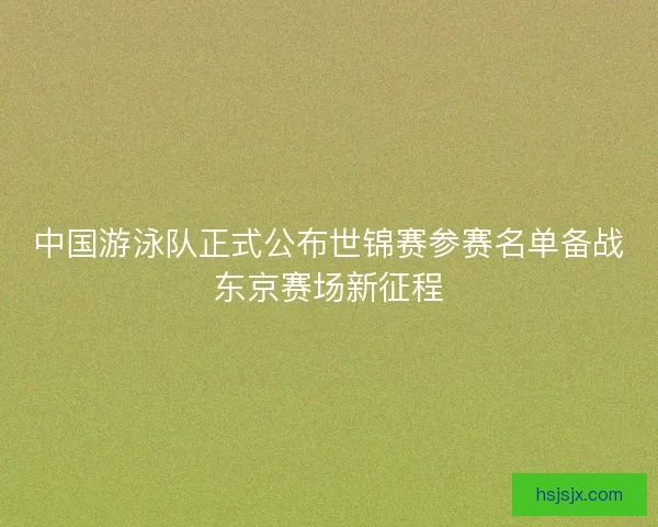中国游泳队正式公布世锦赛参赛名单备战东京赛场新征程