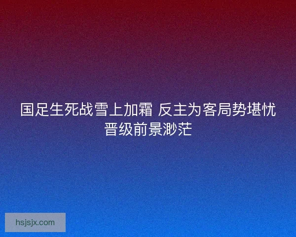 国足生死战雪上加霜 反主为客局势堪忧晋级前景渺茫