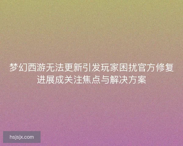 梦幻西游无法更新引发玩家困扰官方修复进展成关注焦点与解决方案