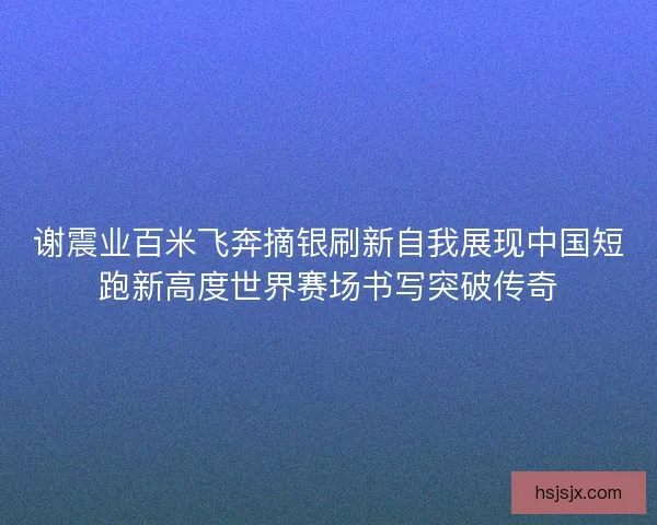 谢震业百米飞奔摘银刷新自我展现中国短跑新高度世界赛场书写突破传奇