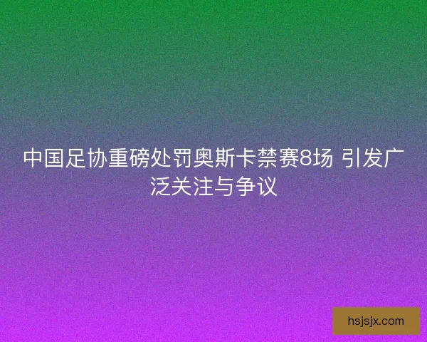 中国足协重磅处罚奥斯卡禁赛8场 引发广泛关注与争议