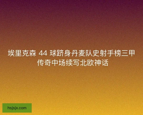 埃里克森 44 球跻身丹麦队史射手榜三甲 传奇中场续写北欧神话